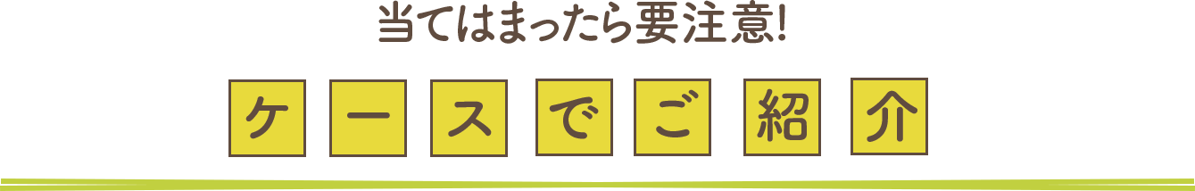 当てはまったら要注意！ケースでご紹介